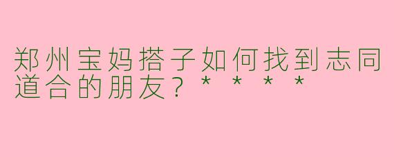 郑州宝妈搭子如何找到志同道合的朋友？****
