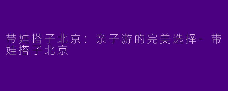 带娃搭子北京：亲子游的完美选择