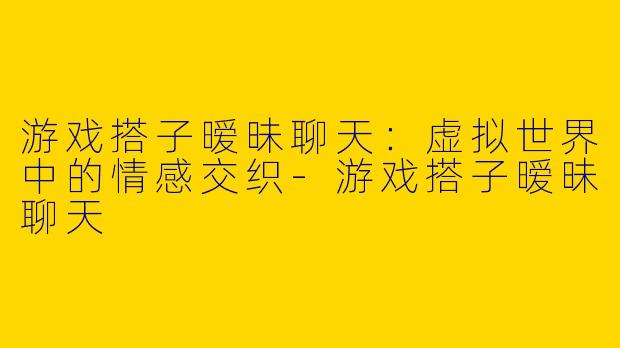 游戏搭子暧昧聊天：虚拟世界中的情感交织-游戏搭子暧昧聊天