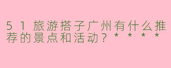 51旅游搭子广州有什么推荐的景点和活动？****