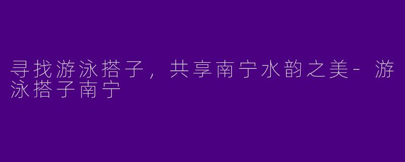 寻找游泳搭子，共享南宁水韵之美-游泳搭子南宁