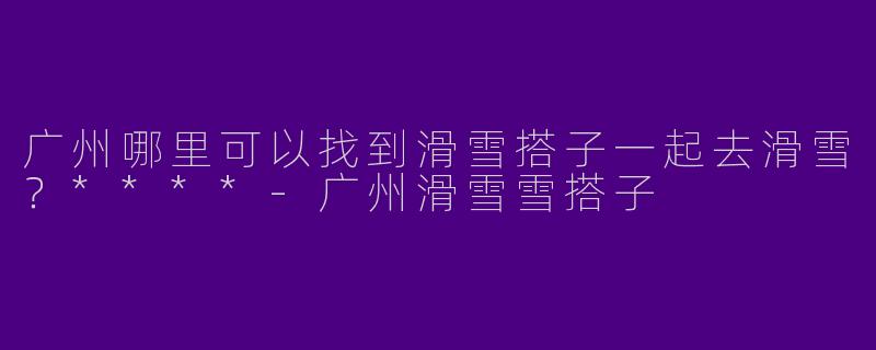 广州哪里可以找到滑雪搭子一起去滑雪？****-广州滑雪雪搭子