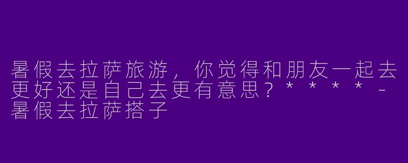 暑假去拉萨旅游,你觉得和朋友一起去更好还是自己去更有意思?****