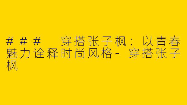 ### 穿搭张子枫：以青春魅力诠释时尚风格-穿搭张子枫