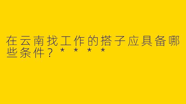 在云南找工作的搭子应具备哪些条件?****