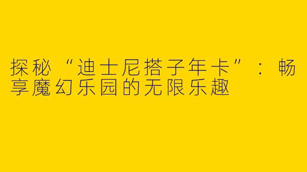 探秘“迪士尼搭子年卡”:畅享魔幻乐园的无限乐趣