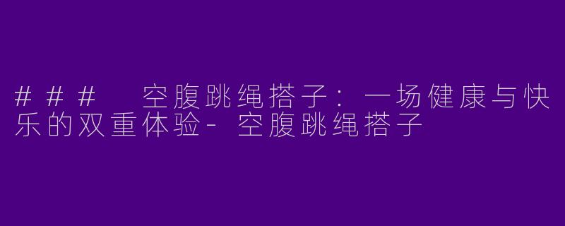 ### 空腹跳绳搭子：一场健康与快乐的双重体验-空腹跳绳搭子