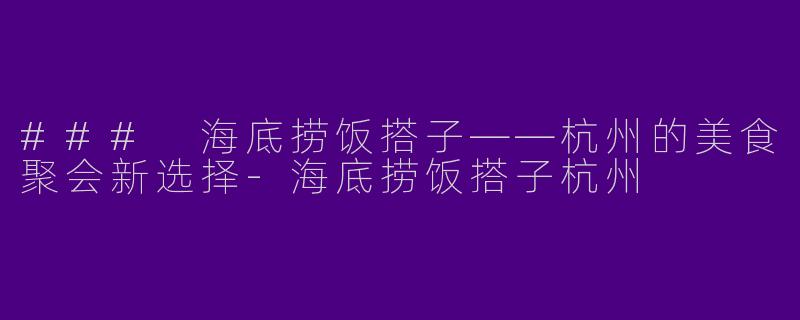 ### 海底捞饭搭子——杭州的美食聚会新选择-海底捞饭搭子杭州