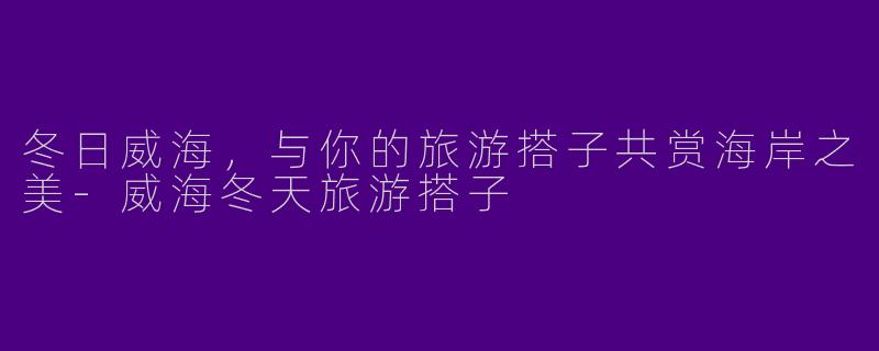 冬日威海，与你的旅游搭子共赏海岸之美-威海冬天旅游搭子