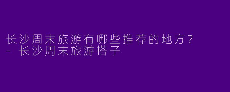 长沙周末旅游有哪些推荐的地方？  