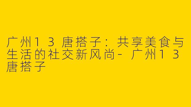 广州13唐搭子:共享美食与生活的社交新风尚