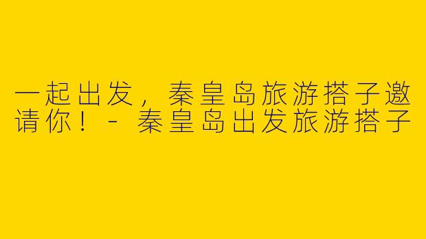 一起出发，秦皇岛旅游搭子邀请你！-秦皇岛出发旅游搭子