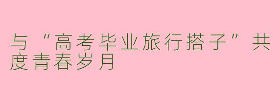 与“高考毕业旅行搭子”共度青春岁月