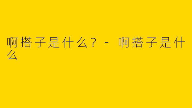 啊搭子是什么？-啊搭子是什么