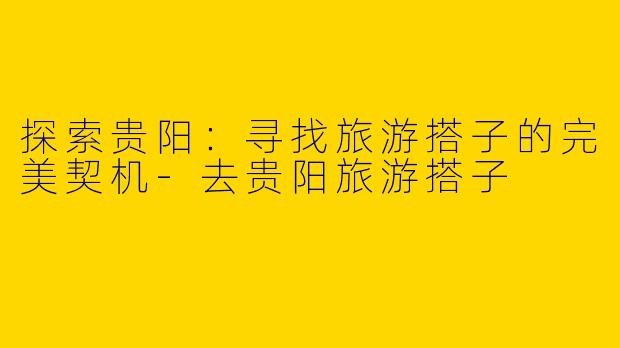探索贵阳：寻找旅游搭子的完美契机-去贵阳旅游搭子