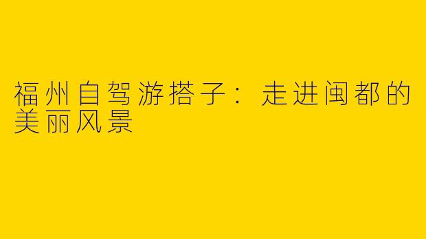 福州自驾游搭子：走进闽都的美丽风景