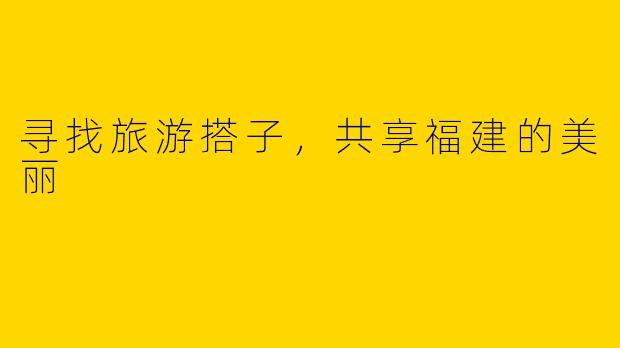 寻找旅游搭子,共享福建的美丽