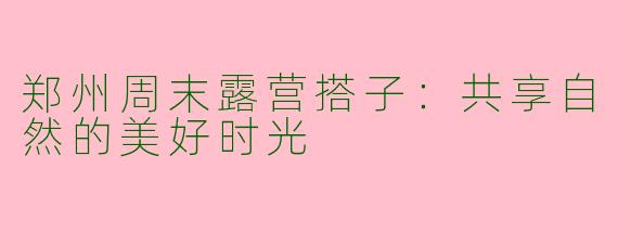 郑州周末露营搭子：共享自然的美好时光