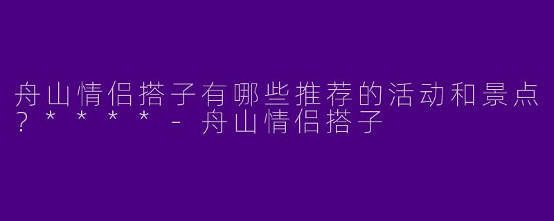 舟山情侣搭子有哪些推荐的活动和景点?****