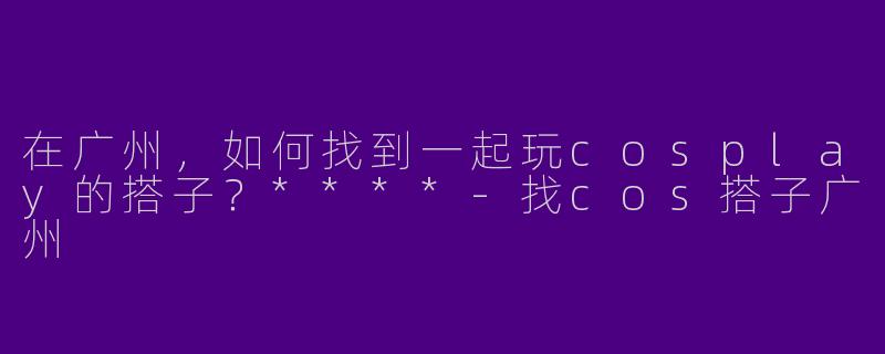 在广州，如何找到一起玩cosplay的搭子？****