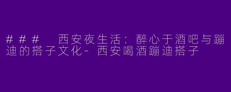 ### 西安夜生活：醉心于酒吧与蹦迪的搭子文化-西安喝酒蹦迪搭子