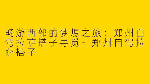 畅游西部的梦想之旅：郑州自驾拉萨搭子寻觅-郑州自驾拉萨搭子