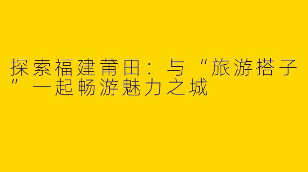 探索福建莆田：与“旅游搭子”一起畅游魅力之城