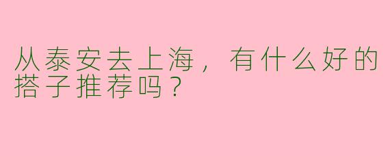 从泰安去上海，有什么好的搭子推荐吗？