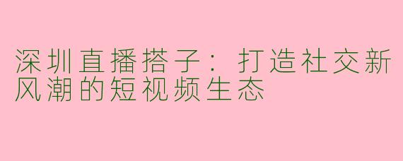 深圳直播搭子：打造社交新风潮的短视频生态