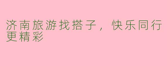 济南旅游找搭子，快乐同行更精彩