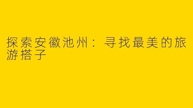 探索安徽池州：寻找最美的旅游搭子