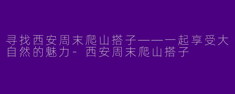 寻找西安周末爬山搭子——一起享受大自然的魅力-西安周末爬山搭子