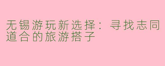 无锡游玩新选择：寻找志同道合的旅游搭子
