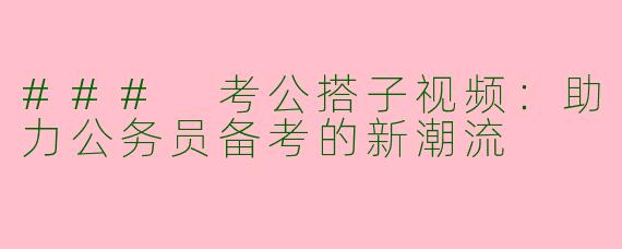 ### 考公搭子视频：助力公务员备考的新潮流
