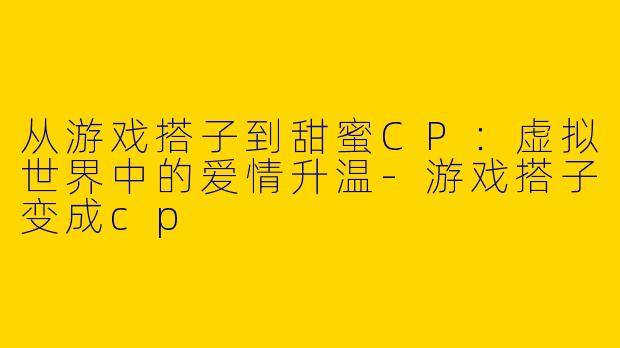从游戏搭子到甜蜜CP：虚拟世界中的爱情升温-游戏搭子变成cp
