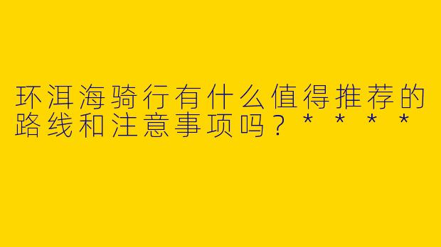 环洱海骑行有什么值得推荐的路线和注意事项吗？****