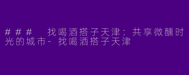 ### 找喝酒搭子天津：共享微醺时光的城市-找喝酒搭子天津