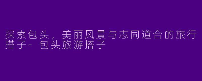 探索包头，美丽风景与志同道合的旅行搭子