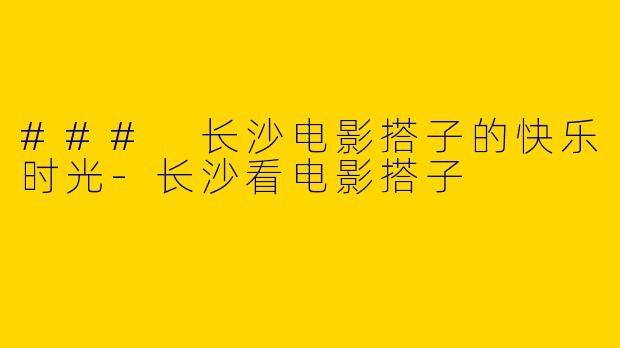 ### 长沙电影搭子的快乐时光-长沙看电影搭子