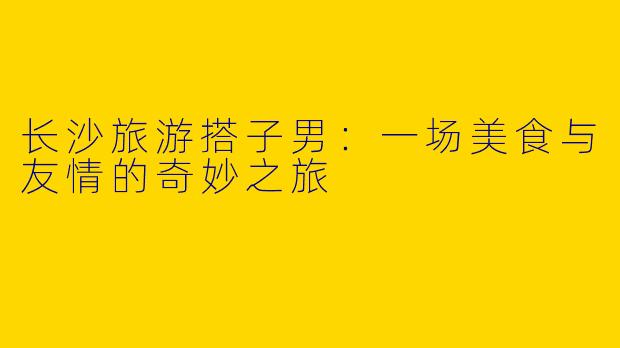 长沙旅游搭子男：一场美食与友情的奇妙之旅