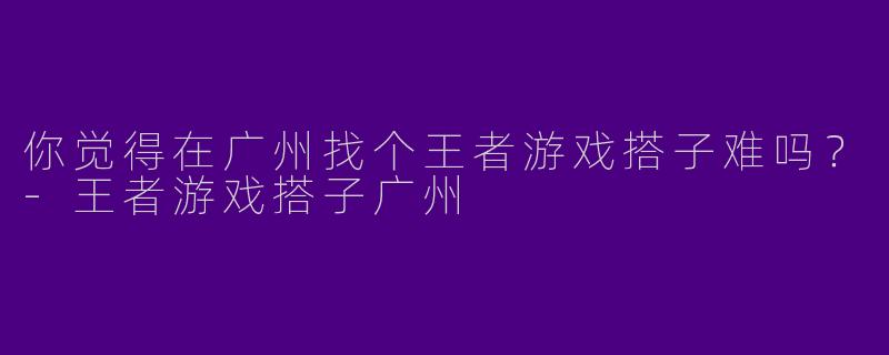 你觉得在广州找个王者游戏搭子难吗？