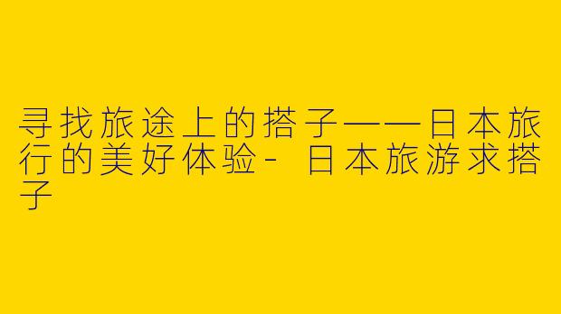 寻找旅途上的搭子——日本旅行的美好体验-日本旅游求搭子