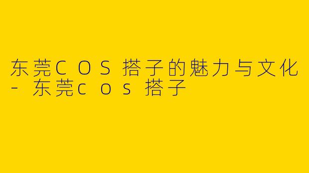 东莞COS搭子的魅力与文化-东莞cos搭子