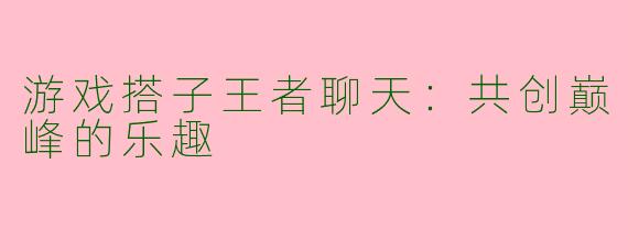游戏搭子王者聊天：共创巅峰的乐趣