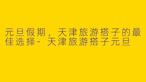 元旦假期，天津旅游搭子的最佳选择-天津旅游搭子元旦