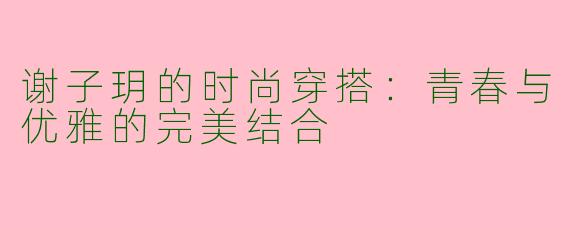 谢子玥的时尚穿搭：青春与优雅的完美结合