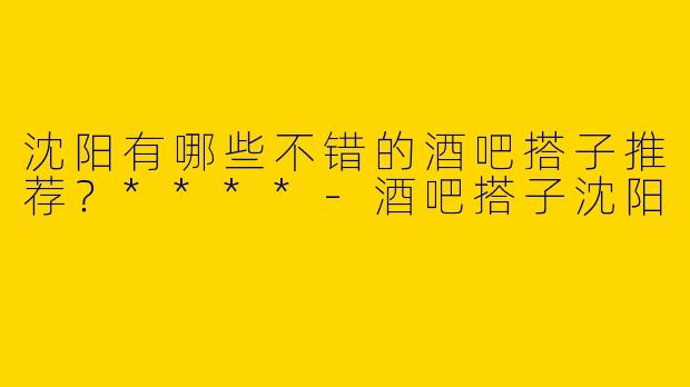 沈阳有哪些不错的酒吧搭子推荐？****