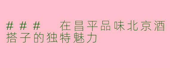 ### 在昌平品味北京酒搭子的独特魅力