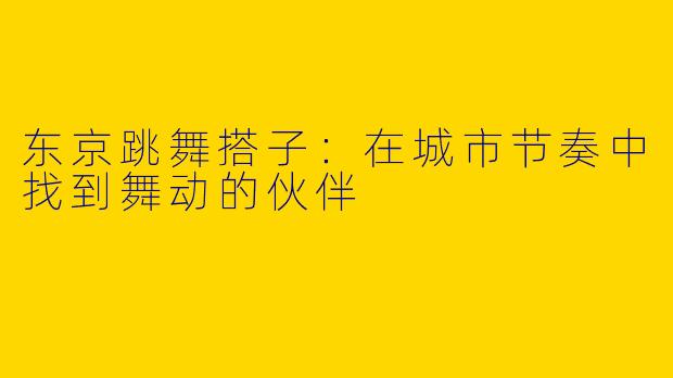 东京跳舞搭子：在城市节奏中找到舞动的伙伴