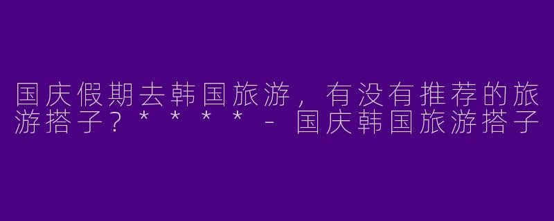 国庆假期去韩国旅游，有没有推荐的旅游搭子？****-国庆韩国旅游搭子